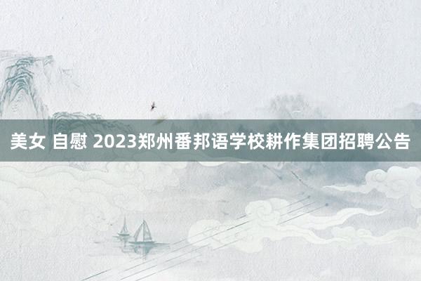 美女 自慰 2023郑州番邦语学校耕作集团招聘公告