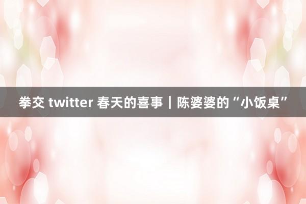 拳交 twitter 春天的喜事｜陈婆婆的“小饭桌”