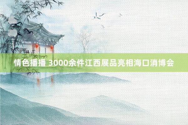 情色播播 3000余件江西展品亮相海口消博会