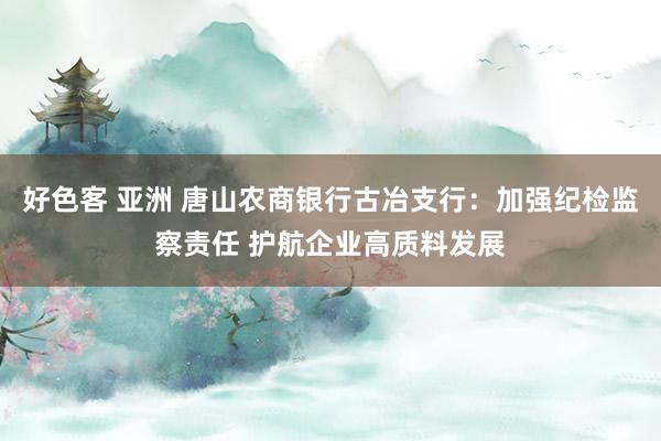 好色客 亚洲 唐山农商银行古冶支行：加强纪检监察责任 护航企业高质料发展