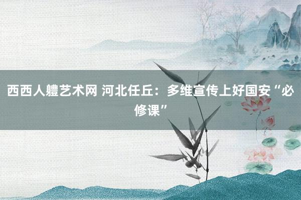 西西人軆艺术网 河北任丘：多维宣传上好国安“必修课”