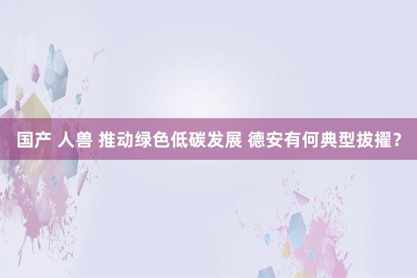 国产 人兽 推动绿色低碳发展 德安有何典型拔擢？