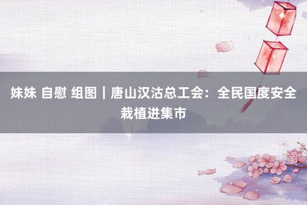 妹妹 自慰 组图｜唐山汉沽总工会：全民国度安全栽植进集市