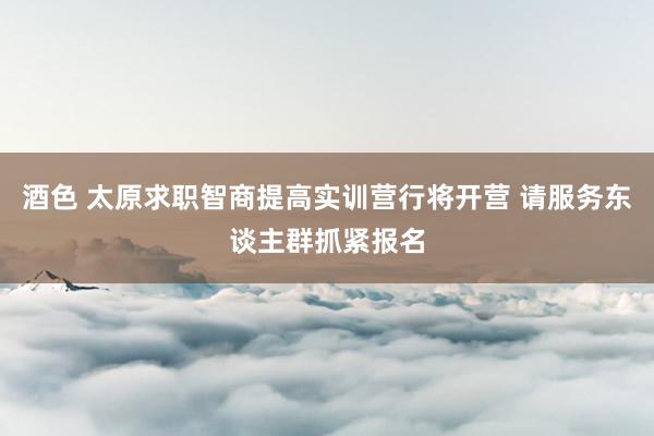 酒色 太原求职智商提高实训营行将开营 请服务东谈主群抓紧报名