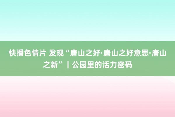 快播色情片 发现“唐山之好·唐山之好意思·唐山之新”｜公园里的活力密码