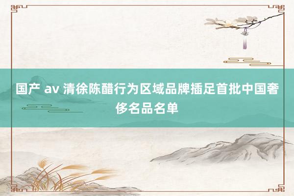 国产 av 清徐陈醋行为区域品牌插足首批中国奢侈名品名单