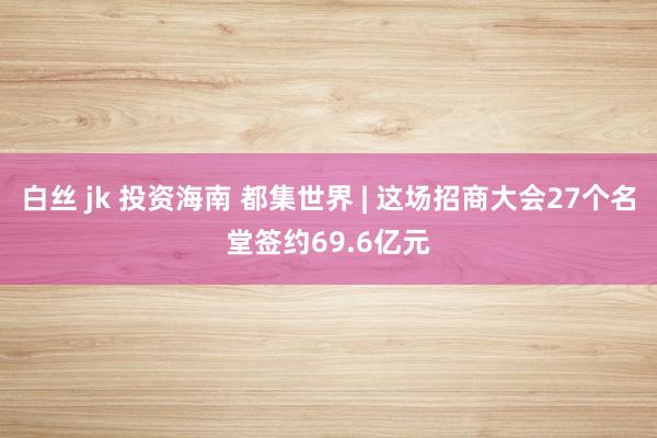 白丝 jk 投资海南 都集世界 | 这场招商大会27个名堂签约69.6亿元