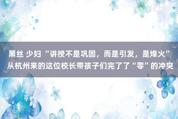黑丝 少妇 “讲授不是巩固，而是引发，是烽火” 从杭州来的这位校长带孩子们完了了“零”的冲突