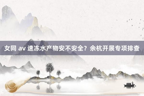 女同 av 速冻水产物安不安全？余杭开展专项排查