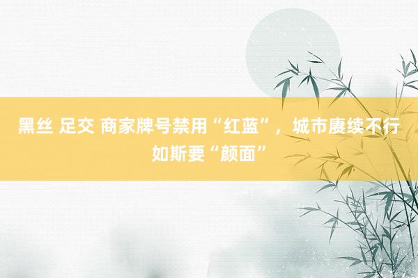 黑丝 足交 商家牌号禁用“红蓝”，城市赓续不行如斯要“颜面”