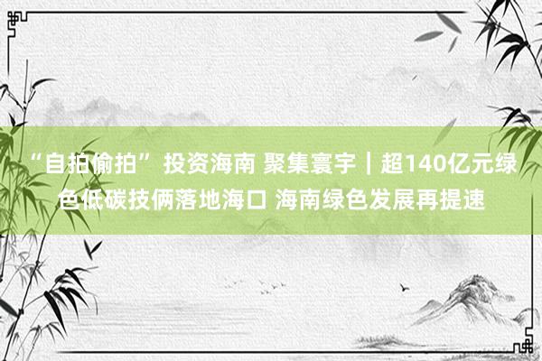 “自拍偷拍” 投资海南 聚集寰宇｜超140亿元绿色低碳技俩落地海口 海南绿色发展再提速