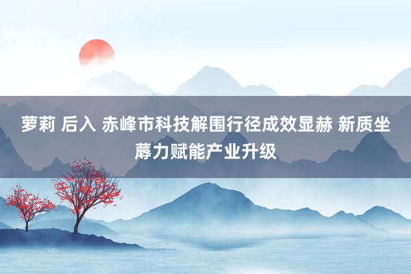 萝莉 后入 赤峰市科技解围行径成效显赫 新质坐蓐力赋能产业升级