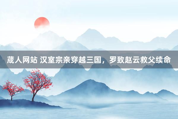 荿人网站 汉室宗亲穿越三国，罗致赵云救父续命