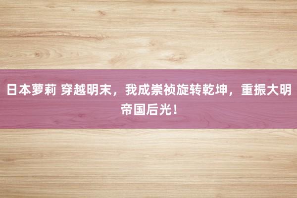 日本萝莉 穿越明末，我成崇祯旋转乾坤，重振大明帝国后光！
