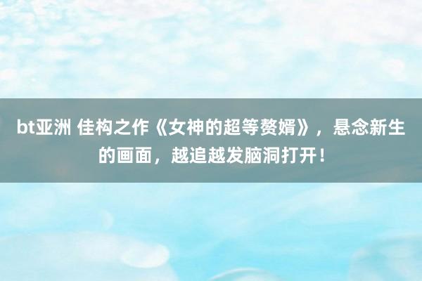 bt亚洲 佳构之作《女神的超等赘婿》，悬念新生的画面，越追越发脑洞打开！