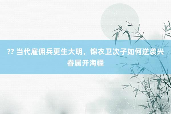 ?? 当代雇佣兵更生大明，锦衣卫次子如何逆袭兴眷属开海疆