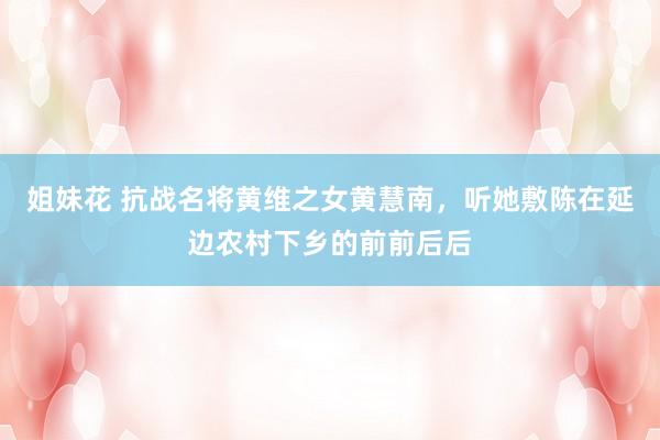 姐妹花 抗战名将黄维之女黄慧南，听她敷陈在延边农村下乡的前前后后