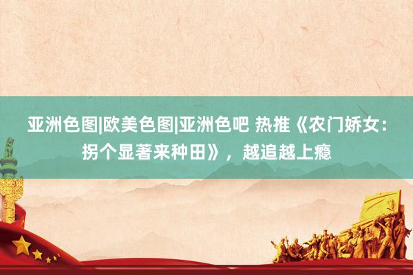亚洲色图|欧美色图|亚洲色吧 热推《农门娇女：拐个显著来种田》，越追越上瘾