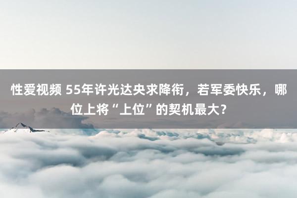 性爱视频 55年许光达央求降衔，若军委快乐，哪位上将“上位”的契机最大？
