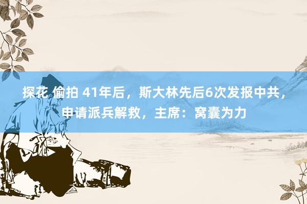 探花 偷拍 41年后，斯大林先后6次发报中共，申请派兵解救，主席：窝囊为力