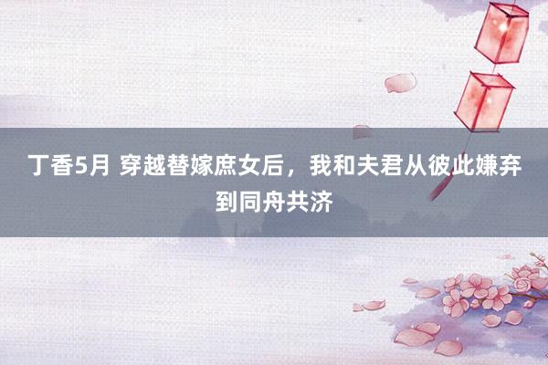 丁香5月 穿越替嫁庶女后，我和夫君从彼此嫌弃到同舟共济