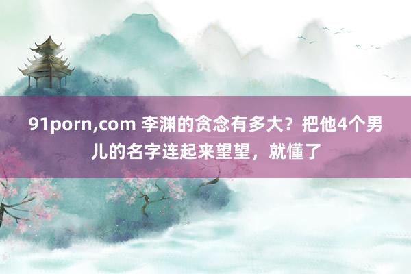 91porn,com 李渊的贪念有多大？把他4个男儿的名字连起来望望，就懂了