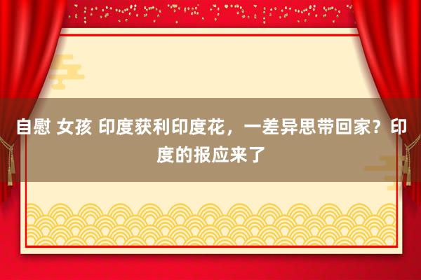 自慰 女孩 印度获利印度花，一差异思带回家？印度的报应来了