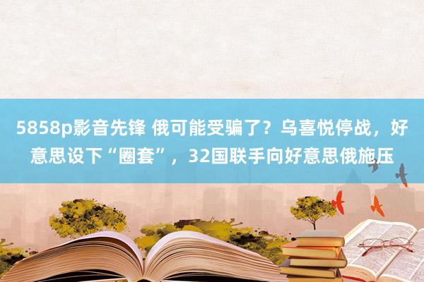 5858p影音先锋 俄可能受骗了？乌喜悦停战，好意思设下“圈套”，32国联手向好意思俄施压