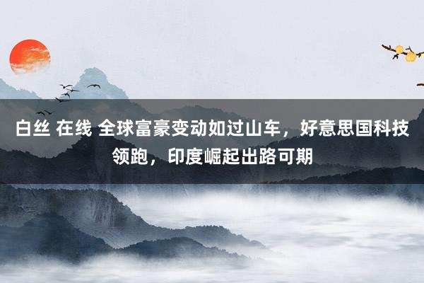 白丝 在线 全球富豪变动如过山车，好意思国科技领跑，印度崛起出路可期