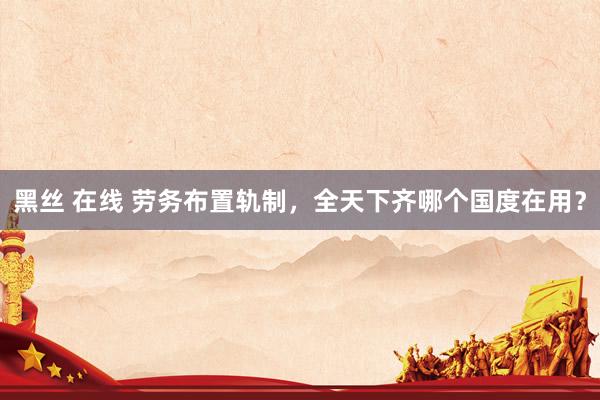黑丝 在线 劳务布置轨制，全天下齐哪个国度在用？