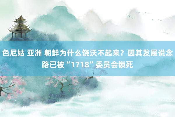 色尼姑 亚洲 朝鲜为什么饶沃不起来？因其发展说念路已被“1718”委员会锁死