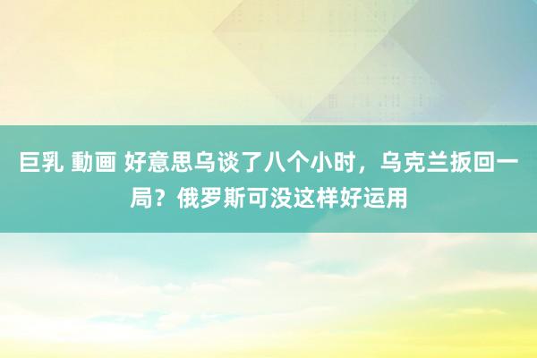 巨乳 動画 好意思乌谈了八个小时，乌克兰扳回一局？俄罗斯可没这样好运用