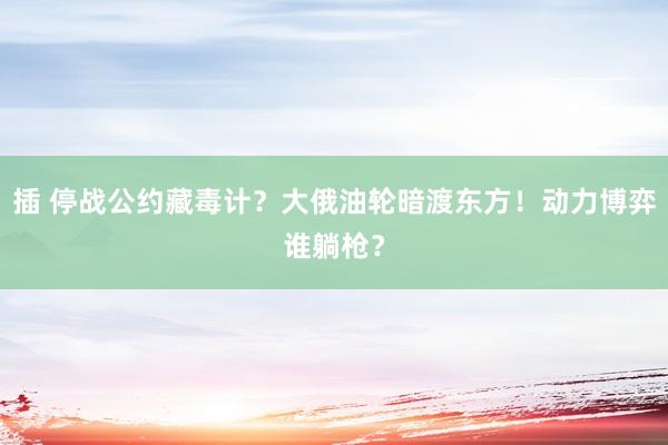 插 停战公约藏毒计？大俄油轮暗渡东方！动力博弈谁躺枪？