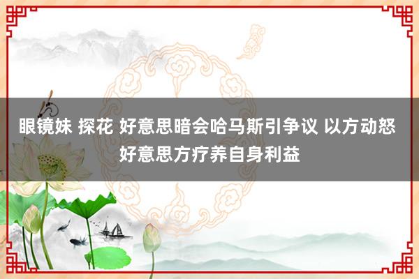 眼镜妹 探花 好意思暗会哈马斯引争议 以方动怒 好意思方疗养自身利益