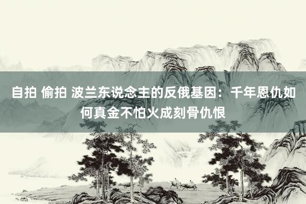 自拍 偷拍 波兰东说念主的反俄基因：千年恩仇如何真金不怕火成刻骨仇恨