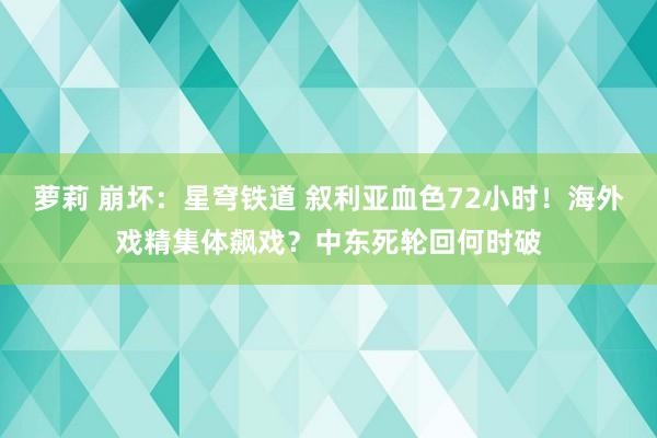 萝莉 崩坏：星穹铁道 叙利亚血色72小时！海外戏精集体飙戏？中东死轮回何时破