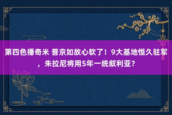 第四色播奇米 普京如故心软了！9大基地恒久驻军，朱拉尼将用5年一统叙利亚？