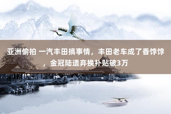 亚洲偷拍 一汽丰田搞事情，丰田老车成了香饽饽，金冠陆遗弃换补贴破3万