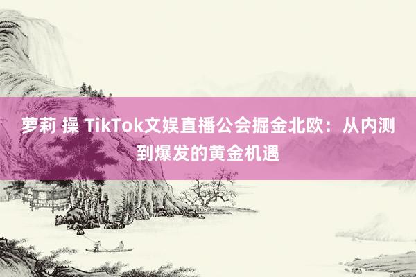 萝莉 操 TikTok文娱直播公会掘金北欧：从内测到爆发的黄金机遇