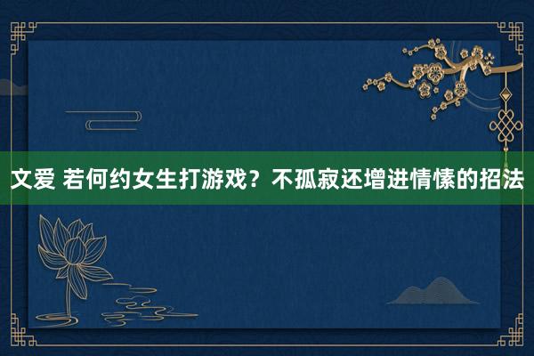 文爱 若何约女生打游戏？不孤寂还增进情愫的招法