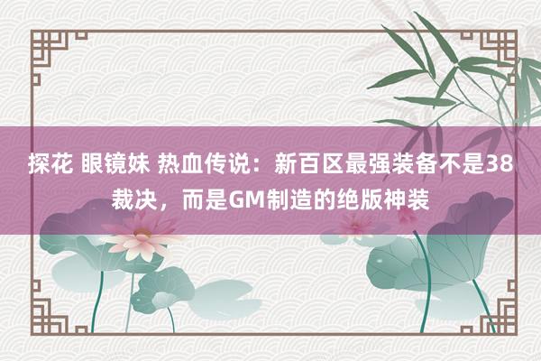 探花 眼镜妹 热血传说：新百区最强装备不是38裁决，而是GM制造的绝版神装