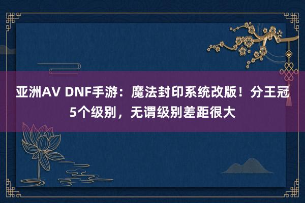 亚洲AV DNF手游：魔法封印系统改版！分王冠5个级别，无谓级别差距很大