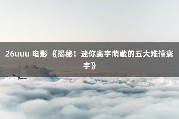 26uuu 电影 《揭秘！迷你寰宇荫藏的五大难懂寰宇》