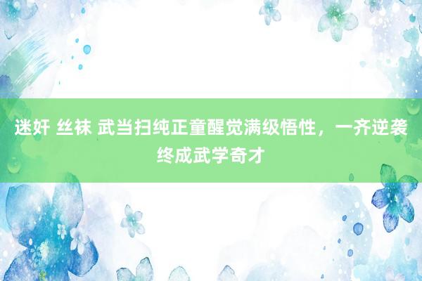 迷奸 丝袜 武当扫纯正童醒觉满级悟性，一齐逆袭终成武学奇才