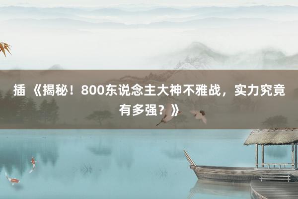 插 《揭秘！800东说念主大神不雅战，实力究竟有多强？》