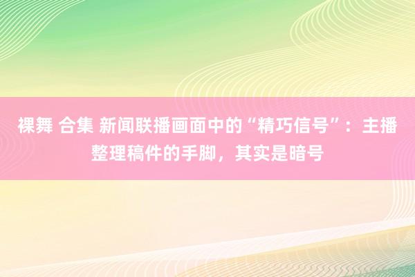 裸舞 合集 新闻联播画面中的“精巧信号”：主播整理稿件的手脚，其实是暗号