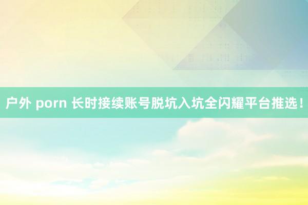 户外 porn 长时接续账号脱坑入坑全闪耀平台推选！