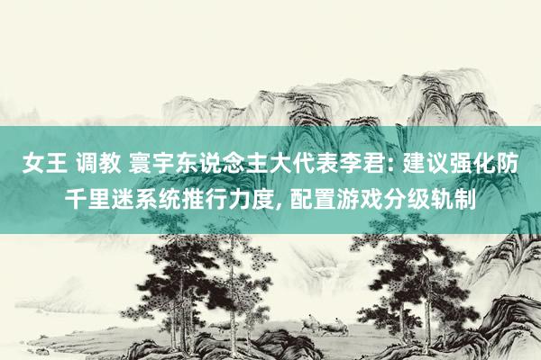 女王 调教 寰宇东说念主大代表李君: 建议强化防千里迷系统推行力度, 配置游戏分级轨制
