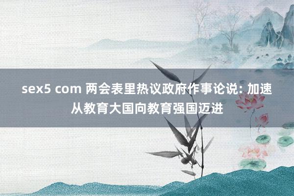 sex5 com 两会表里热议政府作事论说: 加速从教育大国向教育强国迈进