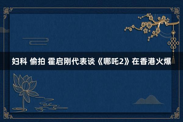 妇科 偷拍 霍启刚代表谈《哪吒2》在香港火爆